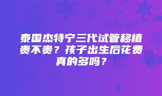 泰国杰特宁三代试管移植贵不贵？孩子出生后花费真的多吗？