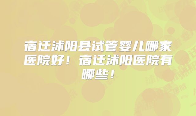 宿迁沭阳县试管婴儿哪家医院好!宿迁沭阳医院有哪些!