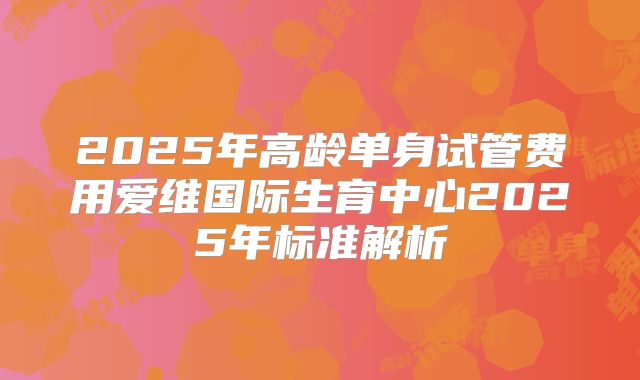 2025年高龄单身试管费用爱维国际生育中心2025年标准解析