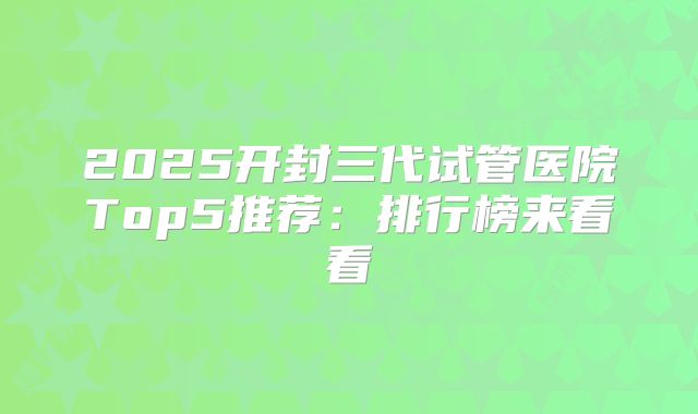 2025开封三代试管医院Top5推荐：排行榜来看看