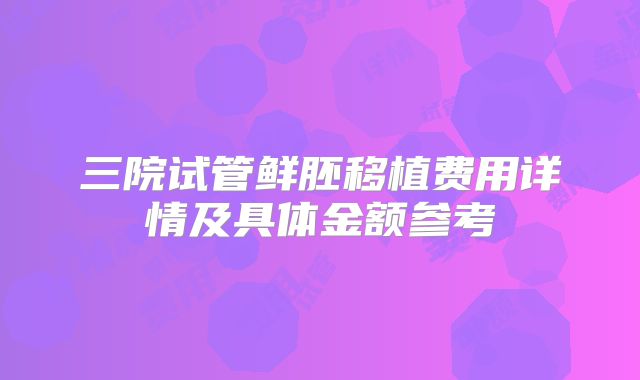 三院试管鲜胚移植费用详情及具体金额参考