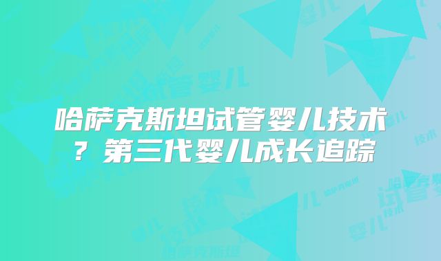 哈萨克斯坦试管婴儿技术？第三代婴儿成长追踪