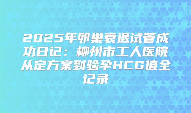 2025年卵巢衰退试管成功日记:柳州市工人医院从定方案到验孕HCG值全记录