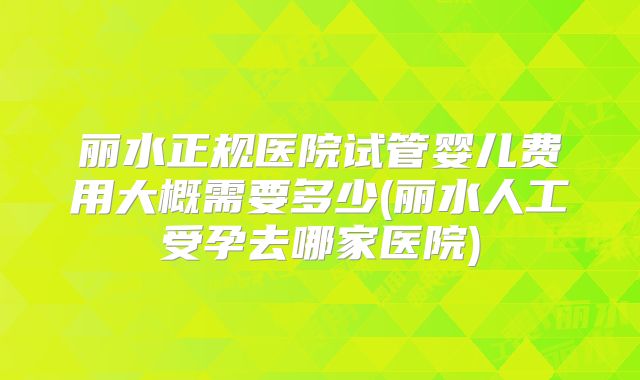 丽水正规医院试管婴儿费用大概需要多少(丽水人工受孕去哪家医院)