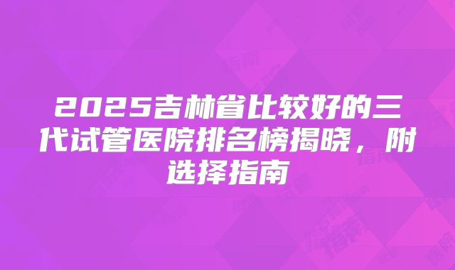 2025吉林省比较好的三代试管医院排名榜揭晓，附选择指南