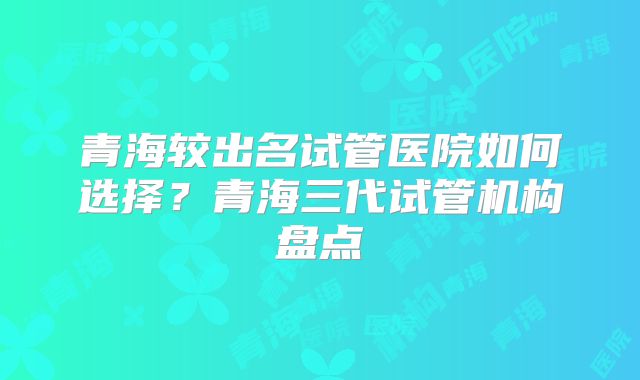 青海较出名试管医院如何选择？青海三代试管机构盘点