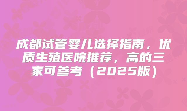 成都试管婴儿选择指南，优质生殖医院推荐，高的三家可参考（2025版）