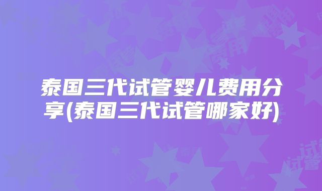 泰国三代试管婴儿费用分享(泰国三代试管哪家好)