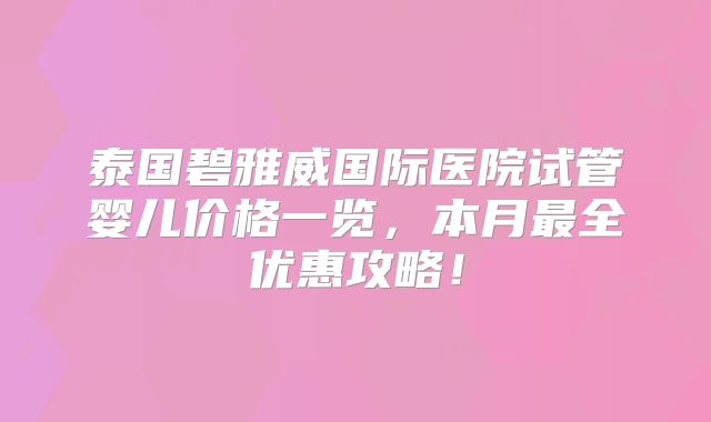 泰国碧雅威国际医院试管婴儿价格一览,本月最全优惠攻略!