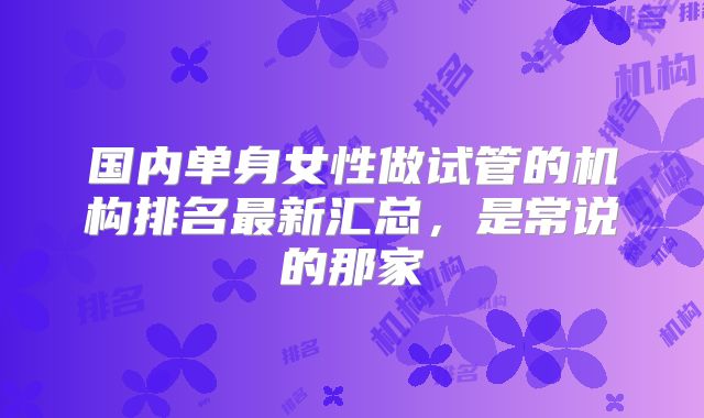 国内单身女性做试管的机构排名最新汇总,是常说的那家
