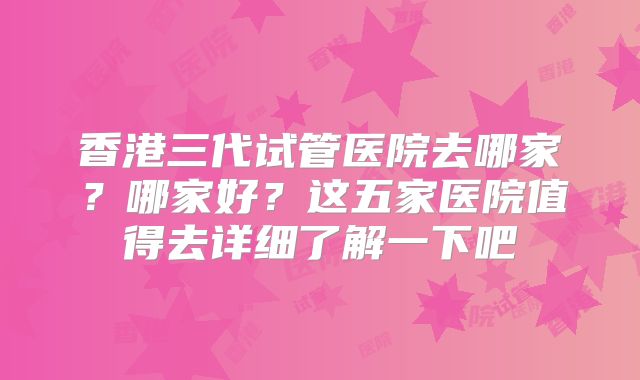 香港三代试管医院去哪家?哪家好?这五家医院值得去详细了解一下吧