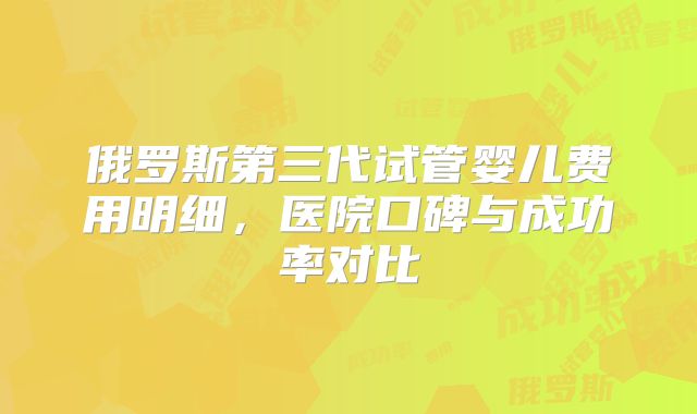 俄罗斯第三代试管婴儿费用明细，医院口碑与成功率对比