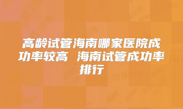 高龄试管海南哪家医院成功率较高 海南试管成功率排行