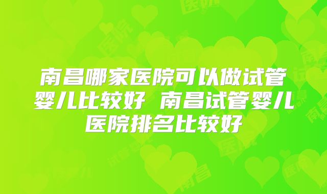 南昌哪家医院可以做试管婴儿比较好 南昌试管婴儿医院排名比较好