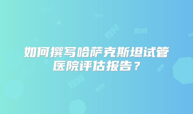 如何撰写哈萨克斯坦试管医院评估报告?