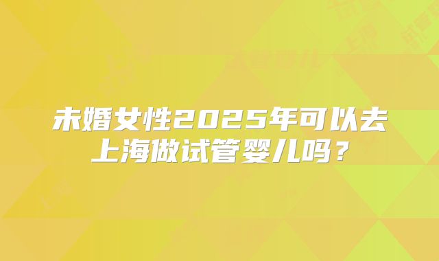 未婚女性2025年可以去上海做试管婴儿吗？