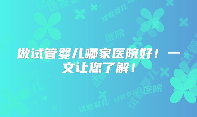 做试管婴儿哪家医院好！一文让您了解！
