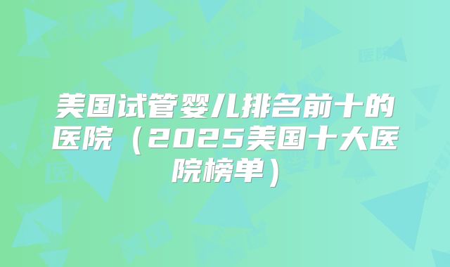 美国试管婴儿排名前十的医院（2025美国十大医院榜单）
