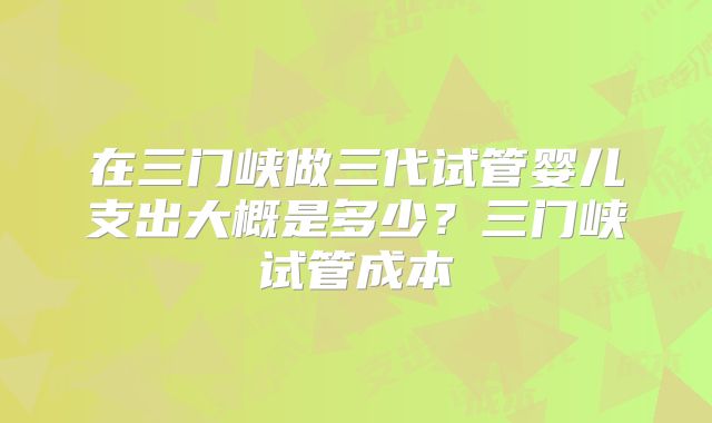 在三门峡做三代试管婴儿支出大概是多少?三门峡试管成本