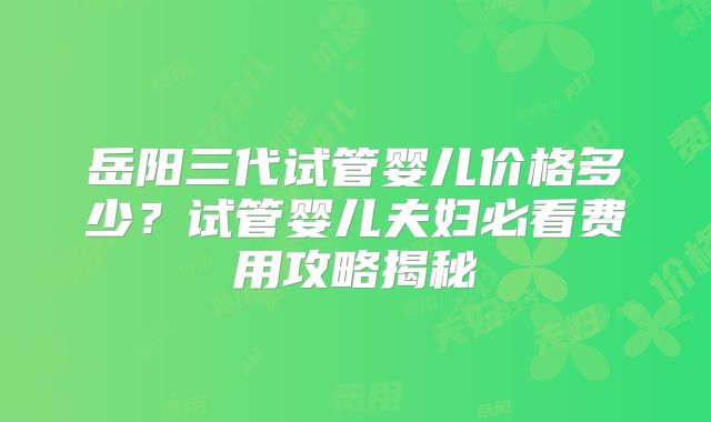 岳阳三代试管婴儿价格多少?试管婴儿夫妇必看费用攻略揭秘