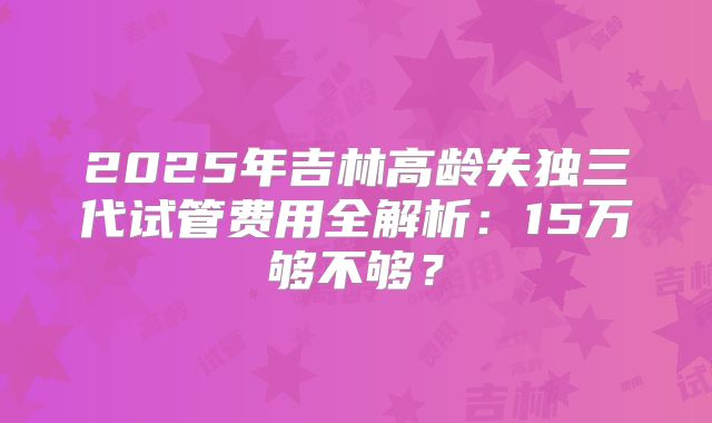 2025年吉林高龄失独三代试管费用全解析：15万够不够？