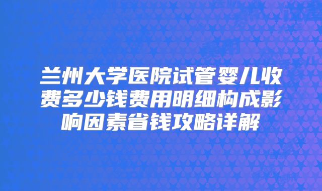 兰州大学医院试管婴儿收费多少钱费用明细构成影响因素省钱攻略详解