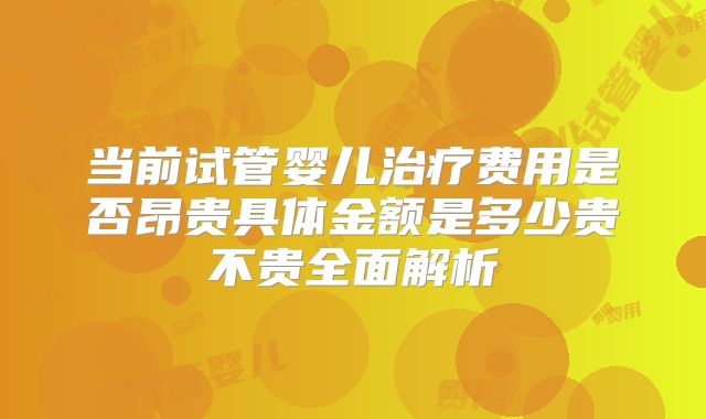 当前试管婴儿治疗费用是否昂贵具体金额是多少贵不贵全面解析