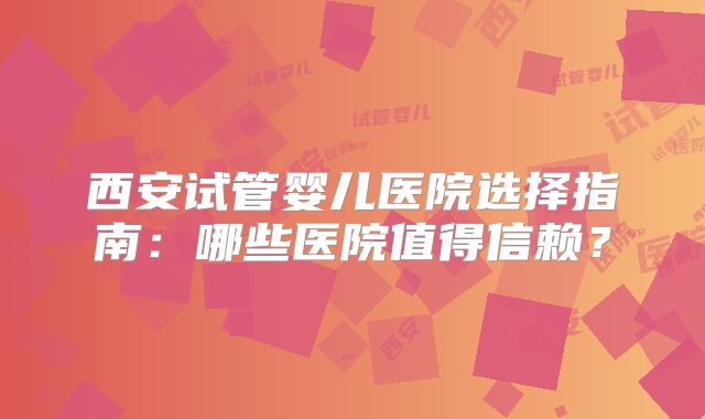 西安试管婴儿医院选择指南:哪些医院值得信赖?