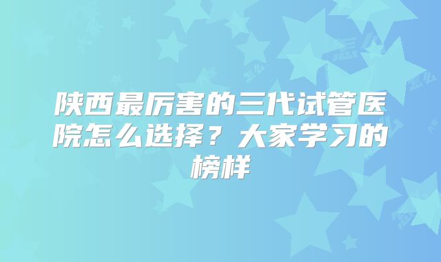 陕西最厉害的三代试管医院怎么选择?大家学习的榜样