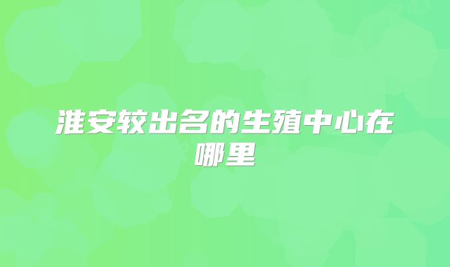 淮安较出名的生殖中心在哪里
