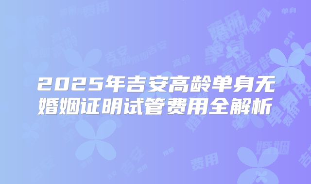 2025年吉安高龄单身无婚姻证明试管费用全解析