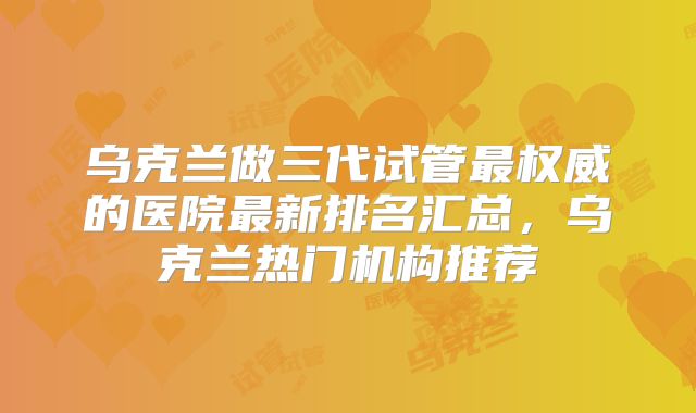乌克兰做三代试管最权威的医院最新排名汇总，乌克兰热门机构推荐