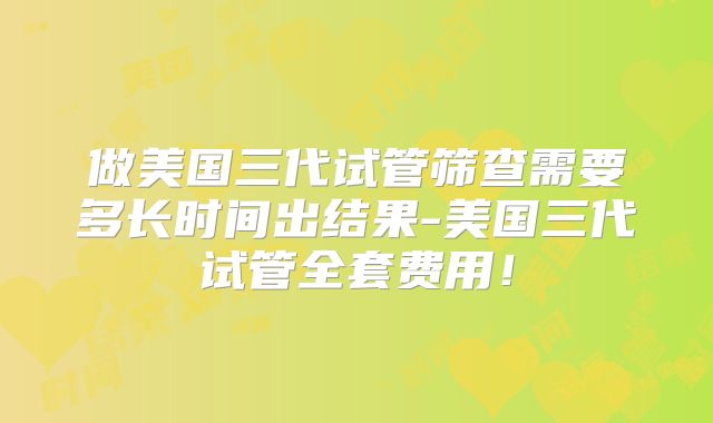 做美国三代试管筛查需要多长时间出结果-美国三代试管全套费用!