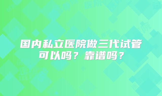 国内私立医院做三代试管可以吗？靠谱吗？