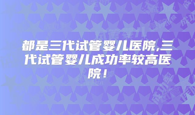 都是三代试管婴儿医院,三代试管婴儿成功率较高医院!
