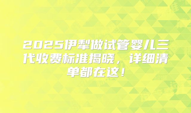 2025伊犁做试管婴儿三代收费标准揭晓,详细清单都在这!