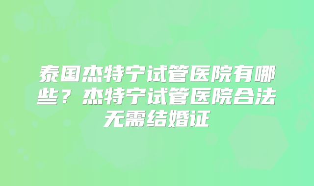 泰国杰特宁试管医院有哪些?杰特宁试管医院合法无需结婚证