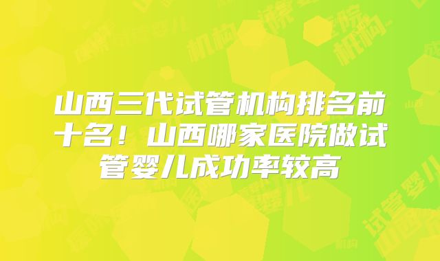 山西三代试管机构排名前十名!山西哪家医院做试管婴儿成功率较高