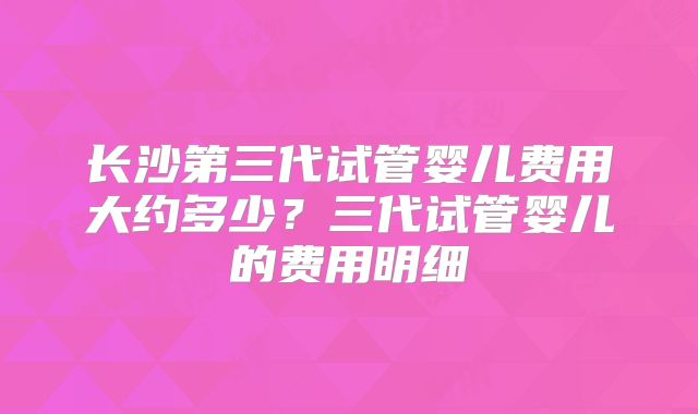 长沙第三代试管婴儿费用大约多少？三代试管婴儿的费用明细