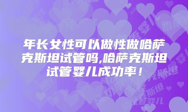 年长女性可以做性做哈萨克斯坦试管吗,哈萨克斯坦试管婴儿成功率!