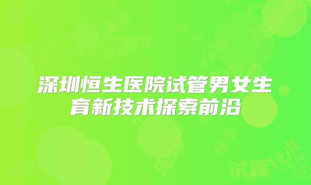 深圳恒生医院试管男女生育新技术探索前沿