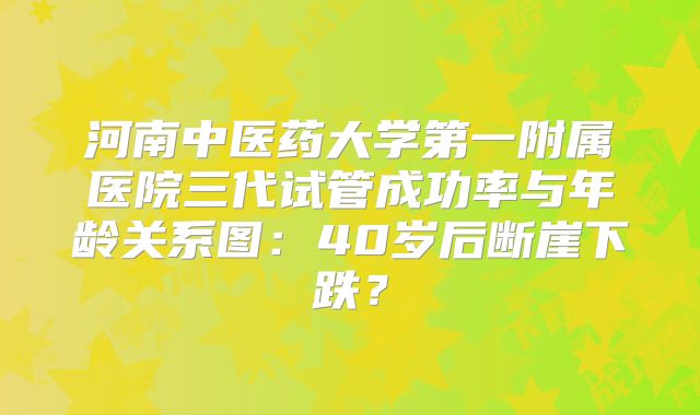 河南中医药大学第一附属医院三代试管成功率与年龄关系图:40岁后断崖下跌?