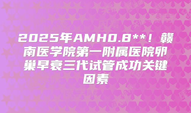 2025年AMH0.8**!赣南医学院第一附属医院卵巢早衰三代试管成功关键因素
