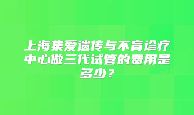 上海集爱遗传与不育诊疗中心做三代试管的费用是多少?
