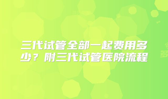 三代试管全部一起费用多少？附三代试管医院流程