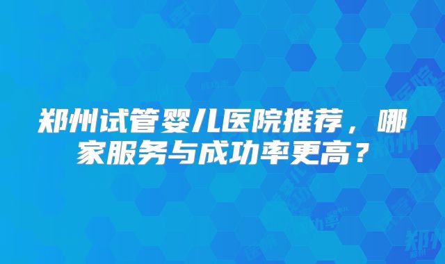 郑州试管婴儿医院推荐,哪家服务与成功率更高?