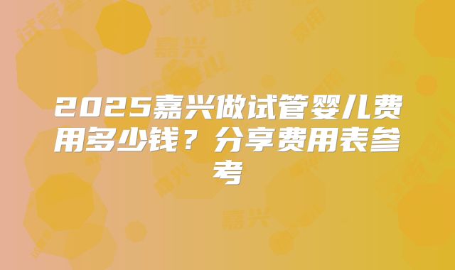 2025嘉兴做试管婴儿费用多少钱？分享费用表参考