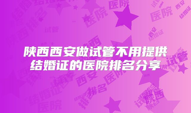 陕西西安做试管不用提供结婚证的医院排名分享