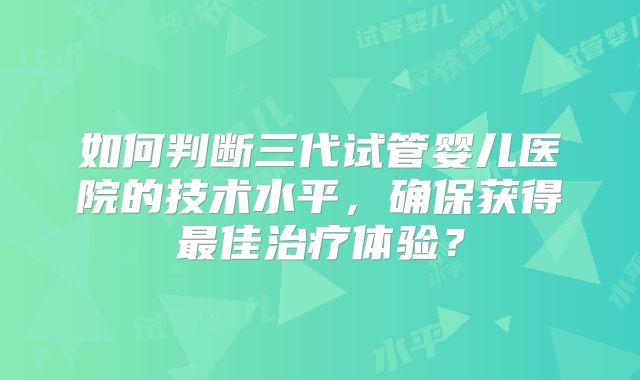 如何判断三代试管婴儿医院的技术水平,确保获得最佳治疗体验?