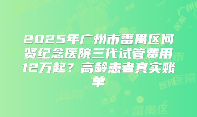 2025年广州市番禺区何贤纪念医院三代试管费用12万起？高龄患者真实账单